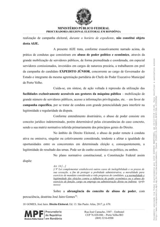 MINISTÉRIO PÚBLICO FEDERAL
PROCURADORIA REGIONAL ELEITORAL EM RONDÔNIA
realização de campanha eleitoral, durante o horário de expediente, não constitui objeto
desta AIJE.
A presente AIJE trata, conforme exaustivamente narrado acima, da
prática de condutas que consistiram em abuso de poder político e econômico, através da
grande mobilização de servidores públicos, de forma premeditada e coordenada, em especial
servidores comissionados, investidos em cargos de natureza precária, a trabalharem em prol
da campanha do candidato EXPEDITO JÚNIOR, concorrente ao cargo de Governador do
Estado e integrante da mesma agremiação partidária do Chefe do Poder Executivo Municipal
de Porto Velho.
Cuida-se, em síntese, de ação voltada à repressão da utilização das
facilidades exclusivamente acessíveis aos gestores da máquina pública – mobilização de
grande número de servidores públicos, acesso a informações privilegiadas, etc. – em favor de
campanha específica, por se tratar de conduta com grande potencialidade para interferir na
legitimidade e regularidade da disputa.
Conforme entendimento doutrinário, o abuso de poder consiste em
conceito jurídico indeterminado, porém determinável pelas circunstâncias do caso concreto,
sendo a sua matriz normativa inferida primariamente dos princípios gerais do Direito.
No âmbito do Direito Eleitoral, o abuso de poder remete à conduta
ativa ou omissiva, singular ou coletivamente considerada, tendente a afetar a igualdade de
oportunidades entre os concorrentes em determinada eleição e, consequentemente, a
legitimidade do resultado das urnas. Pode ser de cunho econômico ou político, ou ambos.
No plano normativo constitucional, a Constituição Federal assim
dispõe:
Art. 14 […]
§ 9º Lei complementar estabelecerá outros casos de inelegibilidade e os prazos de
sua cessação, a fim de proteger a probidade administrativa, a moralidade para
exercício de mandato considerada a vida pregressa do candidato, e a normalidade e
legitimidade das eleições contra a influência do poder econômico ou o abuso do
exercício de função, cargo ou emprego na administração direta ou indireta. (grifo
nosso)
Sobre a abrangência do conceito de abuso de poder, com
percuciência, doutrina José Jairo Gomes10
:
10 GOMES, José Jairo. Direito Eleitoral. Ed. 13. São Paulo: Atlas, 2017, p. 670.
Rua José Camacho, 3307 – Embratel
CEP 76.820-886 – Porto Velho/RO
(069) 3216-0500
DocumentoassinadoviaTokendigitalmenteporLUIZGUSTAVOMANTOVANI,em18/12/201814:46.Paraverificaraassinaturaacesse
http://www.transparencia.mpf.mp.br/validacaodocumento.Chave3548FC19.9976B8F6.BF4F136A.2CD0DFAD
 
