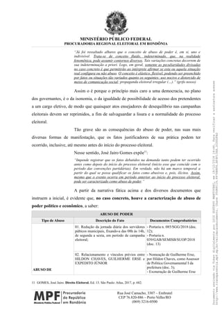 MINISTÉRIO PÚBLICO FEDERAL
PROCURADORIA REGIONAL ELEITORAL EM RONDÔNIA
“Já foi ressaltado alhures que o conceito de abuso de poder é, em si, uno e
indivisível. Trata-se de conceito fluido, indeterminado, que, na realidade
fenomênica, pode assumir contornos diversos. Tais variações concretas decorrem de
sua indeterminação a priori. Logo, em geral, somente as peculiaridades divisadas
no caso concreto é que permitirão ao intérprete afirmar se esta ou aquela situação
real configura ou não abuso. O conceito é elástico, flexível, podendo ser preenchido
por fatos ou situações tão variados quanto os seguintes: uso nocivo e distorcido de
meios de comunicação social; propaganda eleitoral irregular (…).” (grifo nosso)
Assim o é porque o princípio mais caro a uma democracia, no plano
dos governantes, é o da isonomia, o da igualdade de possibilidade de acesso dos pretendentes
a um cargo eletivo, de modo que quaisquer atos ensejadores de desequilíbrio nas campanhas
eleitorais devem ser reprimidos, a fim de salvaguardar a lisura e a normalidade do processo
eleitoral.
Tão grave são as consequências do abuso de poder, nas suas mais
diversas formas de manifestação, que os fatos justificadores de sua prática podem ter
ocorrido, inclusive, até mesmo antes do início do processo eleitoral.
Nesse sentido, José Jairo Gomes expõe11
:
“Impende registrar que os fatos debatidos na demanda tanto podem ter ocorrido
antes como depois do início do processo eleitoral (início esse que coincide com o
período das convenções partidárias). Em verdade, não há um marco temporal a
partir do qual se possa qualificar os fatos como abusivos e, pois, ilícitos. Assim,
mesmo que o evento ocorra em período anterior ao início do processo eleitoral,
pode ser caracterizado como abuso de poder.”
A partir da narrativa fática acima e dos diversos documentos que
instruem a inicial, é evidente que, no caso concreto, houve a caracterização de abuso de
poder político e econômico, a saber:
ABUSO DE PODER
Tipo de Abuso Descrição do Fato Documentos Comprobatórios
ABUSO DE
01. Redução da jornada diária dos servidores
púbicos municipais, fixando-a das 08h às 14h,
de segunda a sexta, em período de campanha
eleitoral;
- Portaria n. 085/SGG/2018 (doc.
12);
- Portaria n.
039/GAB/SEMISB/SUOP/2018
(doc. 13)
02. Relacionamento e vínculos prévios entre
HILDON CHAVES, GUILHERME ERSE e
EXPEDITO JÚNIOR
- Nomeação de Guilherme Erse,
por Hildon Chaves, como Assessor
de Política Governamental I da
prefeitura (doc. 3);
- Exoneração de Guilherme Erse
11 GOMES, José Jairo. Direito Eleitoral. Ed. 13. São Paulo: Atlas, 2017, p. 682.
Rua José Camacho, 3307 – Embratel
CEP 76.820-886 – Porto Velho/RO
(069) 3216-0500
DocumentoassinadoviaTokendigitalmenteporLUIZGUSTAVOMANTOVANI,em18/12/201814:46.Paraverificaraassinaturaacesse
http://www.transparencia.mpf.mp.br/validacaodocumento.Chave3548FC19.9976B8F6.BF4F136A.2CD0DFAD
 