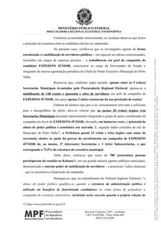 MINISTÉRIO PÚBLICO FEDERAL
PROCURADORIA REGIONAL ELEITORAL EM RONDÔNIA
Conforme já assentado anteriormente, as condutas abusivas que ferem
o princípio da isonomia entre os candidatos devem ser reprimidas.
No presente caso, verifica-se que os investigados agiram de forma
coordenada na mobilização de servidores públicos – em especial servidores comissionados,
investidos em cargos de natureza precária – a trabalharem em prol da campanha do
candidato EXPEDITO JÚNIOR, concorrente ao cargo de Governador do Estado e
integrante da mesma agremiação partidária do Chefe do Poder Executivo Municipal de Porto
Velho.
Reitere-se que, conforme supra narrado, apenas entre as 5 (cinco)
Secretarias Municipais levantadas pela Procuradoria Regional Eleitoral, apurou-se a
mobilização de 148 (cento e quarenta e oito) de servidores em prol da campanha de
EXPEDITO JÚNIOR, dos quais apenas 2 (dois) constaram da sua prestação de contas!
Embora tal número seja, por si só, extremamente relevante e suficiente
para o desequilíbrio do pleito, deve-se reiterar que ao menos 20 (vinte) órgãos e/ou
Secretarias Municipais possuíam representantes integrando o grupo de ações coordenadas de
campanha em favor de EXPEDITO JÚNIOR, elevando, em inúmeras vezes, o potencial do
abuso de poder político e econômico ora narrado. E, segundo dados extraídos do site do
Município de Porto Velho12
, a Prefeitura possui 23 (vinte e três) órgãos com status de
secretaria, dentre os quais há provas do envolvimento na campanha de EXPEDITO
JÚNIOR de, ao menos, 17 (dezessete) Secretarias e 3 (três) Subsecretarias, o que
corresponde a 73,9% da estrutura do executivo municipal.
Além disso, estima-se que cerca de 700 (setecentas) pessoas
participaram da reunião no Kabana’s, em sua grande maioria agentes públicos municipais,
demonstrando o enorme poder de mobilização de servidores – e potenciais “cabos eleitorais
– que se encontrava à disposição da campanha.
Destaque-se, que, no entendimento do Tribunal Superior Eleitoral, “o
abuso do poder político qualifica-se quando a estrutura da administração pública é
utilizada em benefício de determinada candidatura ou como forma de prejudicar a
campanha de eventuais adversários, incluindo neste conceito quando a própria relação de
12 https://www.portovelho.ro.gov.br/#
Rua José Camacho, 3307 – Embratel
CEP 76.820-886 – Porto Velho/RO
(069) 3216-0500
DocumentoassinadoviaTokendigitalmenteporLUIZGUSTAVOMANTOVANI,em18/12/201814:46.Paraverificaraassinaturaacesse
http://www.transparencia.mpf.mp.br/validacaodocumento.Chave3548FC19.9976B8F6.BF4F136A.2CD0DFAD
 