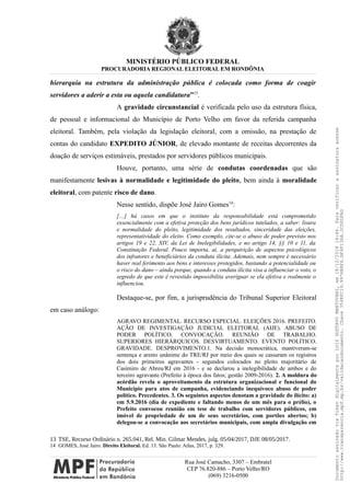 MINISTÉRIO PÚBLICO FEDERAL
PROCURADORIA REGIONAL ELEITORAL EM RONDÔNIA
hierarquia na estrutura da administração pública é colocada como forma de coagir
servidores a aderir a esta ou aquela candidatura”13
.
A gravidade circunstancial é verificada pelo uso da estrutura física,
de pessoal e informacional do Município de Porto Velho em favor da referida campanha
eleitoral. Também, pela violação da legislação eleitoral, com a omissão, na prestação de
contas do candidato EXPEDITO JÚNIOR, de elevado montante de receitas decorrentes da
doação de serviços estimáveis, prestados por servidores públicos municipais.
Houve, portanto, uma série de condutas coordenadas que são
manifestamente lesivas à normalidade e legitimidade do pleito, bem ainda à moralidade
eleitoral, com patente risco de dano.
Nesse sentido, dispõe José Jairo Gomes14
:
[…] há casos em que o instituto da responsabilidade está comprometido
essencialmente com a efetiva proteção dos bens jurídicos tutelados, a saber: lisura
e normalidade do pleito, legitimidade dos resultados, sinceridade das eleições,
representatividade do eleito. Como exemplo, cite-se o abuso de poder previsto nos
artigos 19 e 22, XIV, da Lei de Inelegibilidades, e no artigo 14, §§ 10 e 11, da
Constituição Federal. Pouco importa, aí, a perquirição de aspectos psicológicos
dos infratores e beneficiários da conduta ilícita. Ademais, nem sempre é necessário
haver real ferimento aos bens e interesses protegidos, bastando a potencialidade ou
o risco do dano – ainda porque, quando a conduta ilícita visa a influenciar o voto, o
segredo de que este é revestido impossibilita averiguar se ela efetiva e realmente o
influenciou.
Destaque-se, por fim, a jurisprudência do Tribunal Superior Eleitoral
em caso análogo:
AGRAVO REGIMENTAL. RECURSO ESPECIAL. ELEIÇÕES 2016. PREFEITO.
AÇÃO DE INVESTIGAÇÃO JUDICIAL ELEITORAL (AIJE). ABUSO DE
PODER POLÍTICO. CONVOCAÇÃO. REUNIÃO DE TRABALHO.
SUPERIORES HIERÁRQUICOS. DESVIRTUAMENTO. EVENTO POLÍTICO.
GRAVIDADE. DESPROVIMENTO.1. Na decisão monocrática, mantiveram-se
sentença e aresto unânime do TRE/RJ por meio dos quais se cassaram os registros
dos dois primeiros agravantes - segundos colocados no pleito majoritário de
Casimiro de Abreu/RJ em 2016 - e se declarou a inelegibilidade de ambos e do
terceiro agravante (Prefeito à época dos fatos; gestão 2009-2016). 2. A moldura do
acórdão revela o aproveitamento da estrutura organizacional e funcional do
Município para atos de campanha, evidenciando inequívoco abuso de poder
político. Precedentes. 3. Os seguintes aspectos denotam a gravidade do ilícito: a)
em 5.9.2016 (dia de expediente e faltando menos de um mês para o prélio), o
Prefeito convocou reunião em tese de trabalho com servidores públicos, em
imóvel de propriedade de um de seus secretários, com portões abertos; b)
delegou-se a convocação aos secretários municipais, com ampla divulgação em
13 TSE, Recurso Ordinário n. 265.041, Rel. Min. Gilmar Mendes, julg. 05/04/2017, DJE 08/05/2017.
14 GOMES, José Jairo. Direito Eleitoral. Ed. 13. São Paulo: Atlas, 2017, p. 329.
Rua José Camacho, 3307 – Embratel
CEP 76.820-886 – Porto Velho/RO
(069) 3216-0500
DocumentoassinadoviaTokendigitalmenteporLUIZGUSTAVOMANTOVANI,em18/12/201814:46.Paraverificaraassinaturaacesse
http://www.transparencia.mpf.mp.br/validacaodocumento.Chave3548FC19.9976B8F6.BF4F136A.2CD0DFAD
 