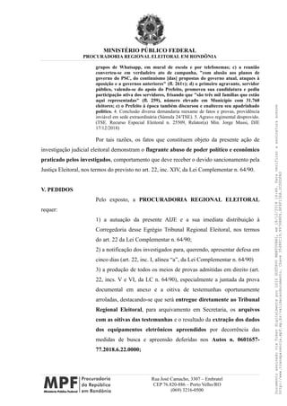 MINISTÉRIO PÚBLICO FEDERAL
PROCURADORIA REGIONAL ELEITORAL EM RONDÔNIA
grupos de Whatsapp, em mural de escola e por telefonemas; c) a reunião
converteu-se em verdadeiro ato de campanha, "com alusão aos planos de
governo do PSC, do continuísmo [das] propostas do governo atual, ataques à
oposição e a governos anteriores" (fl. 261v); d) o primeiro agravante, servidor
público, valendo-se do apoio do Prefeito, promoveu sua candidatura e pediu
participação ativa dos servidores, frisando que "são três mil famílias que estão
aqui representadas" (fl. 259), número elevado em Município com 31.760
eleitores; e) o Prefeito à época também discursou e enalteceu seu apadrinhado
político. 4. Conclusão diversa demandaria reexame de fatos e provas, providência
inviável em sede extraordinária (Súmula 24/TSE). 5. Agravo regimental desprovido.
(TSE. Recurso Especial Eleitoral n. 25509, Relator(a) Min. Jorge Mussi, DJE
17/12/2018)
Por tais razões, os fatos que constituem objeto da presente ação de
investigação judicial eleitoral demonstram o flagrante abuso de poder político e econômico
praticado pelos investigados, comportamento que deve receber o devido sancionamento pela
Justiça Eleitoral, nos termos do previsto no art. 22, inc. XIV, da Lei Complementar n. 64/90.
V. PEDIDOS
Pelo exposto, a PROCURADORIA REGIONAL ELEITORAL
requer:
1) a autuação da presente AIJE e a sua imediata distribuição à
Corregedoria desse Egrégio Tribunal Regional Eleitoral, nos termos
do art. 22 da Lei Complementar n. 64/90;
2) a notificação dos investigados para, querendo, apresentar defesa em
cinco dias (art. 22, inc. I, alínea “a”, da Lei Complementar n. 64/90)
3) a produção de todos os meios de provas admitidas em direito (art.
22, incs. V e VI, da LC n. 64/90), especialmente a juntada da prova
documental em anexo e a oitiva de testemunhas oportunamente
arroladas, destacando-se que será entregue diretamente ao Tribunal
Regional Eleitoral, para arquivamento em Secretaria, os arquivos
com as oitivas das testemunhas e o resultado da extração dos dados
dos equipamentos eletrônicos apreendidos por decorrência das
medidas de busca e apreensão deferidas nos Autos n. 0601657-
77.2018.6.22.0000;
Rua José Camacho, 3307 – Embratel
CEP 76.820-886 – Porto Velho/RO
(069) 3216-0500
DocumentoassinadoviaTokendigitalmenteporLUIZGUSTAVOMANTOVANI,em18/12/201814:46.Paraverificaraassinaturaacesse
http://www.transparencia.mpf.mp.br/validacaodocumento.Chave3548FC19.9976B8F6.BF4F136A.2CD0DFAD
 