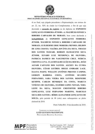 MINISTÉRIO PÚBLICO FEDERAL
PROCURADORIA REGIONAL ELEITORAL EM RONDÔNIA
4) ao final, seja julgada procedente a Representação, nos termos do
art. 22, inc. XIV, da citada Lei Complementar, a fim de que seja
decretada a cassação do registro ou do diploma de EXPEDITO
GONÇALVES FERREIRA JÚNIOR e de MAURÍCIO FONSECA
RIBEIRO CARVALHO DE MORAES, bem como declarada a
inelegibilidade de EXPEDITO GONÇALVES FERREIRA
JÚNIOR, MAURÍCIO FONSECA RIBEIRO CARVALHO DE
MORAES, GUILHERME ERSE MOREIRA MENDES, HILDON
DE LIMA CHAVES, VALÉRIA JOVÂNIA DA SILVA, THIAGO
DOS SANTOS TEZZARI, ROBSON DAMASCENO SILVA
JÚNIOR, ÁLVARO LUIZ MENDONÇA DE OLIVEIRA,
PATRICIA DAMICO DO NASCIMENTO CRUZ, MÁRCIA
CRISTINA LUNA, CLAUDINALDO LEÃO DA ROCHA, JOÃO
ALTAIR CAETANO DOS SANTOS, ALEXEY DA CUNHA
OLIVEIRA, CÉSAR LICÓRIO, DIEGO ANDRADE LAGE,
ELIANA PASINI, WELLEM ANTÔNIO PRESTES CAMPOS,
GERSON BARBOSA COSTA, ANTÔNIO OCAMPO
FERNANDES, SARA VIEIRA DOS SANTOS, ROSINEIDE
KEMPIM, CARLOS HENRIQUE DA COSTA, MARCUS
VINÍCIUS DE OLIVEIRA, EUZÉBIO LOPES NOVAIS, NOEL
LEITE DA SILVA, MAYCON CRISTOFFER RIBEIRO
GONÇALVES, LUIZ FERNANDO MARTINS, MARCELO
SILVA DOS SANTOS e BÓRIS ALEXANDER GONÇALVES DE
SOUZA, pelo período de 08 (oito) anos subsequentes ao pleito
eleitoral de 2018.
Porto Velho/RO, 18 de dezembro de 2018.
[ASSINADA ELETRONICAMENTE]
LUIZ GUSTAVO MANTOVANI
PROCURADOR REGIONAL ELEITORAL
Rua José Camacho, 3307 – Embratel
CEP 76.820-886 – Porto Velho/RO
(069) 3216-0500
DocumentoassinadoviaTokendigitalmenteporLUIZGUSTAVOMANTOVANI,em18/12/201814:46.Paraverificaraassinaturaacesse
http://www.transparencia.mpf.mp.br/validacaodocumento.Chave3548FC19.9976B8F6.BF4F136A.2CD0DFAD
 