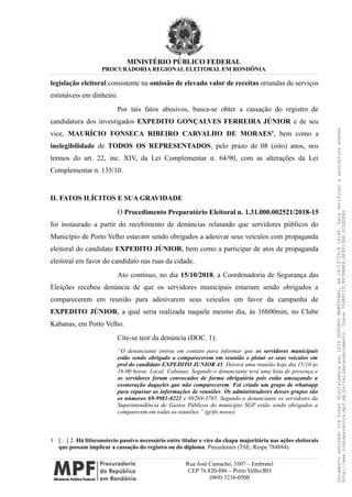 MINISTÉRIO PÚBLICO FEDERAL
PROCURADORIA REGIONAL ELEITORAL EM RONDÔNIA
legislação eleitoral consistente na omissão de elevado valor de receitas oriundas de serviços
estimáveis em dinheiro.
Por tais fatos abusivos, busca-se obter a cassação do registro de
candidatura dos investigados EXPEDITO GONÇALVES FERREIRA JÚNIOR e de seu
vice, MAURÍCIO FONSECA RIBEIRO CARVALHO DE MORAES1
, bem como a
inelegibilidade de TODOS OS REPRESENTADOS, pelo prazo de 08 (oito) anos, nos
termos do art. 22, inc. XIV, da Lei Complementar n. 64/90, com as alterações da Lei
Complementar n. 135/10.
II. FATOS ILÍCITOS E SUA GRAVIDADE
O Procedimento Preparatório Eleitoral n. 1.31.000.002521/2018-15
foi instaurado a partir do recebimento de denúncias relatando que servidores públicos do
Município de Porto Velho estavam sendo obrigados a adesivar seus veículos com propaganda
eleitoral do candidato EXPEDITO JÚNIOR, bem como a participar de atos de propaganda
eleitoral em favor do candidato nas ruas da cidade.
Ato contínuo, no dia 15/10/2018, a Coordenadoria de Segurança das
Eleições recebeu denúncia de que os servidores municipais estariam sendo obrigados a
comparecerem em reunião para adesivarem seus veículos em favor da campanha de
EXPEDITO JÚNIOR, a qual seria realizada naquele mesmo dia, às 16h00min, no Clube
Kabanas, em Porto Velho.
Cite-se teor da denúncia (DOC. 1):
“O denunciante entrou em contato para informar que os servidores municipais
estão sendo obrigado a comparecerem em reunião e plotar os seus veículos em
prol do candidato EXPEDITO JUNIOR 45. Haverá uma reunião hoje dia 15/10 às
16:00 horas. Local: Cabanas. Segundo o denunciante terá uma lista de presença e
os servidores foram convocados de forma obrigatória pois estão ameaçando a
exoneração daqueles que não comparecerem. Foi criado um grupo de whatsapp
para repassar as informações de reuniões. Os administradores desses grupos são
os números 69-9981-0221 e 99269-3795. Segundo o denunciante os servidores da
Superintendência de Gastos Públicos do município SGP estão sendo obrigados a
comparecem em todas as reuniões.” (grifo nosso)
1 […] 2. Há litisconsórcio passivo necessário entre titular e vice da chapa majoritária nas ações eleitorais
que possam implicar a cassação do registro ou do diploma. Precedentes (TSE, Respe 784884).
Rua José Camacho, 3307 – Embratel
CEP 76.820-886 – Porto Velho/RO
(069) 3216-0500
DocumentoassinadoviaTokendigitalmenteporLUIZGUSTAVOMANTOVANI,em18/12/201814:46.Paraverificaraassinaturaacesse
http://www.transparencia.mpf.mp.br/validacaodocumento.Chave3548FC19.9976B8F6.BF4F136A.2CD0DFAD
 