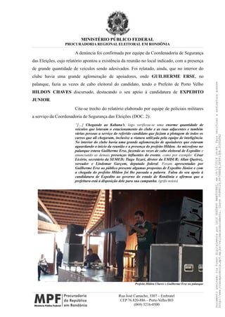 MINISTÉRIO PÚBLICO FEDERAL
PROCURADORIA REGIONAL ELEITORAL EM RONDÔNIA
A denúncia foi confirmada por equipe da Coordenadoria de Segurança
das Eleições, cujo relatório apontou a existência da reunião no local indicado, com a presença
de grande quantidade de veículos sendo adesivados. Foi relatado, ainda, que no interior do
clube havia uma grande aglomeração de apoiadores, onde GUILHERME ERSE, no
palanque, fazia as vezes de cabo eleitoral do candidato, tendo o Prefeito de Porto Velho
HILDON CHAVES discursado, destacando o seu apoio à candidatura de EXPEDITO
JUNIOR.
Cite-se trecho do relatório elaborado por equipe de policiais militares
a serviço da Coordenadoria de Segurança das Eleições (DOC. 2):
“[…] Chegando ao Kabana’s, logo verificou-se uma enorme quantidade de
veículos que lotavam o estacionamento do clube e as ruas adjacentes e também
várias pessoas a serviço do referido candidato que faziam a plotagem de todos os
carros que ali chegavam, inclusive a viatura utilizada pela equipe de inteligência.
No interior do clube havia uma grande aglomeração de apoiadores que estavam
aguardando o início da reunião e a presença do prefeito Hildon. Ao microfone no
palanque estava Guilherme Erse, fazendo as vezes de cabo eleitoral de Expedito e
anunciando as demais presenças influentes do evento, como por exemplo: César
Licório, secretário da SEMED; Tiago Tezari, diretor da EMDUR; Allan Queiroz,
vereador e Lindomar Garçom, deputado federal. Foram apresentadas por
Guilherme Erse ao público presente algumas propostas de Expedito Júnior e com
a chegada do prefeito Hildon foi lhe passada a palavra. Falou do seu apoio à
candidatura de Expedito ao governo do estado de Rondônia e afirmou que a
prefeitura está à disposição dele para sua campanha. (grifo nosso)
Prefeito Hildon Chaves e Guilherme Erse no palanque
Rua José Camacho, 3307 – Embratel
CEP 76.820-886 – Porto Velho/RO
(069) 3216-0500
DocumentoassinadoviaTokendigitalmenteporLUIZGUSTAVOMANTOVANI,em18/12/201814:46.Paraverificaraassinaturaacesse
http://www.transparencia.mpf.mp.br/validacaodocumento.Chave3548FC19.9976B8F6.BF4F136A.2CD0DFAD
 