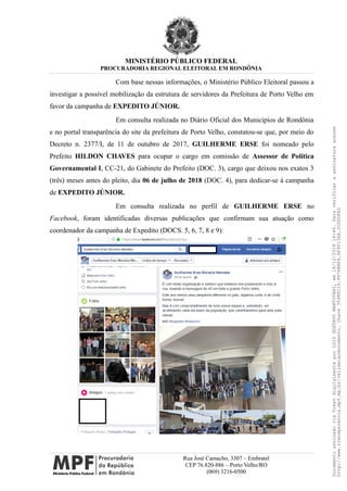MINISTÉRIO PÚBLICO FEDERAL
PROCURADORIA REGIONAL ELEITORAL EM RONDÔNIA
Com base nessas informações, o Ministério Público Eleitoral passou a
investigar a possível mobilização da estrutura de servidores da Prefeitura de Porto Velho em
favor da campanha de EXPEDITO JÚNIOR.
Em consulta realizada no Diário Oficial dos Municípios de Rondônia
e no portal transparência do site da prefeitura de Porto Velho, constatou-se que, por meio do
Decreto n. 2377/I, de 11 de outubro de 2017, GUILHERME ERSE foi nomeado pelo
Prefeito HILDON CHAVES para ocupar o cargo em comissão de Assessor de Política
Governamental I, CC-21, do Gabinete do Prefeito (DOC. 3), cargo que deixou nos exatos 3
(três) meses antes do pleito, dia 06 de julho de 2018 (DOC. 4), para dedicar-se à campanha
de EXPEDITO JÚNIOR.
Em consulta realizada no perfil de GUILHERME ERSE no
Facebook, foram identificadas diversas publicações que confirmam sua atuação como
coordenador da campanha de Expedito (DOCS. 5, 6, 7, 8 e 9):
Rua José Camacho, 3307 – Embratel
CEP 76.820-886 – Porto Velho/RO
(069) 3216-0500
DocumentoassinadoviaTokendigitalmenteporLUIZGUSTAVOMANTOVANI,em18/12/201814:46.Paraverificaraassinaturaacesse
http://www.transparencia.mpf.mp.br/validacaodocumento.Chave3548FC19.9976B8F6.BF4F136A.2CD0DFAD
 