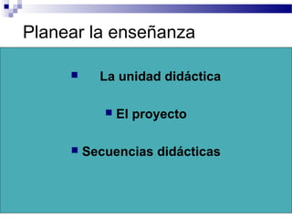 Planear la enseñanza
 La unidad didáctica
 El proyecto
 Secuencias didácticas
 