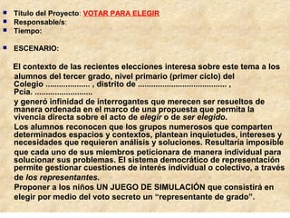  Título del Proyecto: VOTAR PARA ELEGIR
 Responsable/s:
 Tiempo:
 ESCENARIO:
El contexto de las recientes elecciones interesa sobre este tema a los
alumnos del tercer grado, nivel primario (primer ciclo) del
Colegio .................... , distrito de ........................................ ,
Pcia. ..........................
y generó infinidad de interrogantes que merecen ser resueltos de
manera ordenada en el marco de una propuesta que permita la
vivencia directa sobre el acto de elegir o de ser elegido.
Los alumnos reconocen que los grupos numerosos que comparten
determinados espacios y contextos, plantean inquietudes, intereses y
necesidades que requieren análisis y soluciones. Resultaría imposible
que cada uno de sus miembros peticionara de manera individual para
solucionar sus problemas. El sistema democrático de representación
permite gestionar cuestiones de interés individual o colectivo, a través
de los representantes.
Proponer a los niños UN JUEGO DE SIMULACIÓN que consistirá en
elegir por medio del voto secreto un “representante de grado”.
 