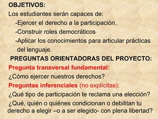 OBJETIVOS:
Los estudiantes serán capaces de:
-Ejercer el derecho a la participación.
-Construir roles democráticos
-Aplicar los conocimientos para articular prácticas
del lenguaje.
PREGUNTAS ORIENTADORAS DEL PROYECTO:
Pregunta transversal fundamental:
¿Cómo ejercer nuestros derechos?
Preguntas inferenciales (no explícitas):
¿Qué tipo de participación te reclama una elección?
¿Qué, quién o quiénes condicionan o debilitan tu
derecho a elegir –o a ser elegido- con plena libertad?
 