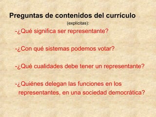 Preguntas de contenidos del currículo
(explícitas):
-¿Qué significa ser representante?
-¿Con qué sistemas podemos votar?
-¿Qué cualidades debe tener un representante?
-¿Quiénes delegan las funciones en los
representantes, en una sociedad democrática?
 