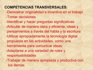 COMPETENCIAS TRANSVERSALES:
-Demostrar originalidad e inventiva en el trabajo
-Tomar decisiones
-Identificar y hacer preguntas significativas
-Articular de manera clara y eficiente, ideas y
pensamientos a través del habla y la escritura
-Utilizar apropiadamente la tecnología digital
propuesta en las actividades, como una
herramienta para comunicar ideas.
-Adaptarse a una variedad de roles y
responsabilidades
-Trabajar de manera apropiada y productiva con
los demás
 