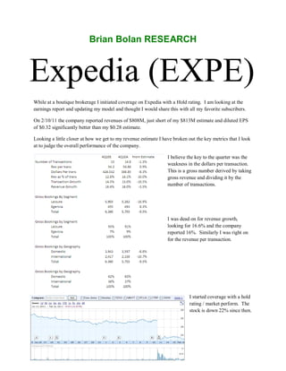 Brian Bolan RESEARCH



Expedia (EXPE)
While at a boutique brokerage I initiated coverage on Expedia with a Hold rating. I am looking at the
earnings report and updating my model and thought I would share this with all my favorite subscribers.

On 2/10/11 the company reported revenues of $808M, just short of my $813M estimate and diluted EPS
of $0.32 significantly better than my $0.28 estimate.

Looking a little closer at how we get to my revenue estimate I have broken out the key metrics that I look
at to judge the overall performance of the company.

                                                                 I believe the key to the quarter was the
                                                                 weakness in the dollars per transaction.
                                                                 This is a gross number derived by taking
                                                                 gross revenue and dividing it by the
                                                                 number of transactions.




                                                                 I was dead on for revenue growth,
                                                                 looking for 16.6% and the company
                                                                 reported 16%. Similarly I was right on
                                                                 for the revenue per transaction.




                                                                            I started coverage with a hold
                                                                            rating / market perform. The
                                                                            stock is down 22% since then.
 