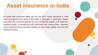 Asset insurance in India
An asset with insurance policy can be any kind. Asset insurance in India
must recompense the owner if the asset is damaged or destroyed. Expert
Insurance has insurance policies for your Companies assets, or at least their
tangible assets, to transfer the risk associated with owning them. Likewise,
most individuals have insurance policies on their major assets, such as their
houses and cars.
3
 