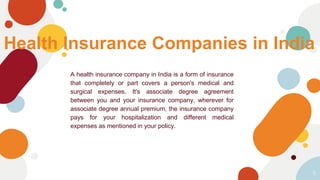 Health Insurance Companies in India
A health insurance company in India is a form of insurance
that completely or part covers a person's medical and
surgical expenses. It's associate degree agreement
between you and your insurance company, wherever for
associate degree annual premium, the insurance company
pays for your hospitalization and different medical
expenses as mentioned in your policy.
5
 