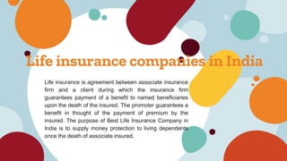 Life insurance companies in India
Life insurance is agreement between associate insurance
firm and a client during which the insurance firm
guarantees payment of a benefit to named beneficiaries
upon the death of the insured. The promoter guarantees a
benefit in thought of the payment of premium by the
insured. The purpose of Best Life Insurance Company in
India is to supply money protection to living dependents
once the death of associate insured.
 