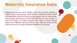 Although you may see a lot to change in your life at this time, attractive a
mother is truly a secret journey. Apart from this, motherhood related the fee
and responsibility start from the day you get pregnant and are never-ending.
These charges may push you into financial distraction if you are unready. To
avoid this situation, our Expert Insurance team helps to secure financial
support with a Maternity Insurance Policy in India. Maternity insurance India
covers all cost up to a certain pre-defined limitation for your delivery.
Maternity insurance India
7
 