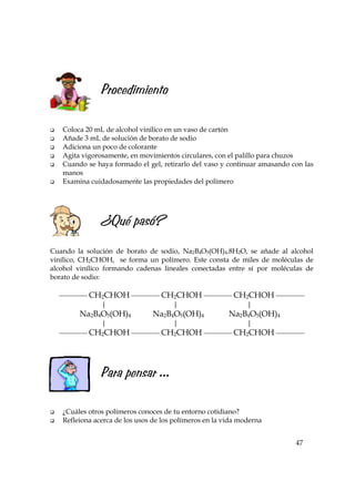 Procedimiento
Coloca 20 mL de alcohol vinílico en un vaso de cartón
Añade 3 mL de solución de borato de sodio
Adiciona un poco de colorante
Agita vigorosamente, en movimientos circulares, con el palillo para chuzos
Cuando se haya formado el gel, retirarlo del vaso y continuar amasando con las
manos
Examina cuidadosamente las propiedades del polímero

¿Qué pasó?
Cuando la solución de borato de sodio, Na2B4O5(OH)4.8H2O, se añade al alcohol
vinílico, CH2CHOH, se forma un polímero. Este consta de miles de moléculas de
alcohol vinílico formando cadenas lineales conectadas entre sí por moléculas de
borato de sodio:
 CH2CHOH  CH2CHOH  CH2CHOH 
|
|
|

Na2B4O5(OH)4

Na2B4O5(OH)4

|

|

Na2B4O5(OH)4
|

 CH2CHOH  CH2CHOH  CH2CHOH 

Para pensar ...
¿Cuáles otros polímeros conoces de tu entorno cotidiano?
Refleiona acerca de los usos de los polímeros en la vida moderna
47

 