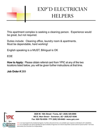 This apartment complex is seeking a cleaning person. Experience would
be great, but not required.
Duties include: Cleaning office, laundry room & apartments.
Must be dependable, hard working!
English speaking is a MUST, Bilingual is OK
EOE
How to Apply: Please obtain referral card from YPIC at any of the two
locations listed below, you will be given further instructions at that time.
Job Order # 269
EXP’D ELECTRICIAN
HELPERS
3826 W. 16th Street • Yuma, AZ • (928) 329-0990
663 E. Main Street • Somerton, AZ • (928) 627-9396
Fax: 928-782-9558 • TTY (928) 329-6466 • www.ypic.com
YPIC is an equal opportunity employer/program. Auxiliary aids and services  are available upon request to individuals with  disabilities.  
YPIC es un empleador que ofrece Igualdad De Oportunidades /Programas Se le Harán Disponible Cuando Solicite Ayuda Auxiliar Y Servicios 
Adicionales Para Personas Con Incapacidades. 
 
