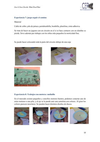 Curso la Ciencia Divertida: Yolanda Bernal Baños
10
Experiencia 7: juego seguir el camino
Material
Cable de cobre, pila de petaca, portabombilla, bombilla, plastilina, cinta adhesiva
Se trata de hacer un juguete con un circuito en el si se hace contacto con un alambre se
pierde. Sirve además par trabajar con los niños más pequeños la motricidad fina.
Se puede hacer colocando toda la parte del circuito debajo de una caja
Experiencia 8: Trabajos con motores: molinillo
En el mercado existen pequeños y sencillos motores baratos, podemos conectar uno de
estos motores a una pila, y al eje se le puede unir una cartulina con colores. Al girar los
colores parecen mezclarse. Se pueden hacer distintos diseños de discos.
 