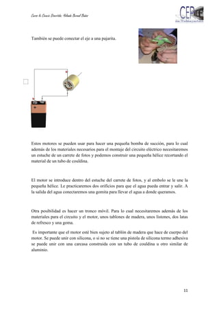 Curso la Ciencia Divertida: Yolanda Bernal Baños
11
También se puede conectar el eje a una pajarita.
Estos motores se pueden usar para hacer una pequeña bomba de succión, para lo cual
además de los materiales necesarios para el montaje del circuito eléctrico necesitaremos
un estuche de un carrete de fotos y podemos construir una pequeña hélice recortando el
material de un tubo de couldina.
El motor se introduce dentro del estuche del carrete de fotos, y al embolo se le une la
pequeña hélice. Le practicaremos dos orificios para que el agua pueda entrar y salir. A
la salida del agua conectaremos una gomita para llevar el agua a donde queramos.
Otra posibilidad es hacer un tronco móvil. Para lo cual necesitaremos además de los
materiales para el circuito y el motor, unos tablones de madera, unos listones, dos latas
de refresco y una goma.
Es importante que el motor esté bien sujeto al tablón de madera que hace de cuerpo del
motor. Se puede unir con silicona, o si no se tiene una pistola de silicona termo adhesiva
se puede unir con una carcasa construida con un tubo de couldina u otro similar de
aluminio.
 