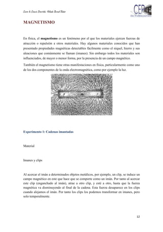 Curso la Ciencia Divertida: Yolanda Bernal Baños
12
MAGNETISMO
En física, el magnetismo es un fenómeno por el que los materiales ejercen fuerzas de
atracción o repulsión a otros materiales. Hay algunos materiales conocidos que han
presentado propiedades magnéticas detectables fácilmente como el níquel, hierro y sus
aleaciones que comúnmente se llaman (imanes). Sin embargo todos los materiales son
influenciados, de mayor o menor forma, por la presencia de un campo magnético.
También el magnetismo tiene otras manifestaciones en física, particularmente como uno
de los dos componentes de la onda electromagnética, como por ejemplo la luz.
Experimento 1: Cadenas imantadas
Material
Imanes y clips
Al acercar el imán a determinados objetos metálicos, por ejemplo, un clip, se induce un
campo magnético en este que hace que se comporte como un imán. Por tanto al acercar
este clip (enganchado al imán), atrae a otro clip, y esté a otro, hasta que la fuerza
magnética va disminuyendo al final de la cadena. Esta fuerza desaparece en los clips
cuando alejamos el imán. Por tanto los clips los podemos transformar en imanes, pero
solo temporalmente.
 