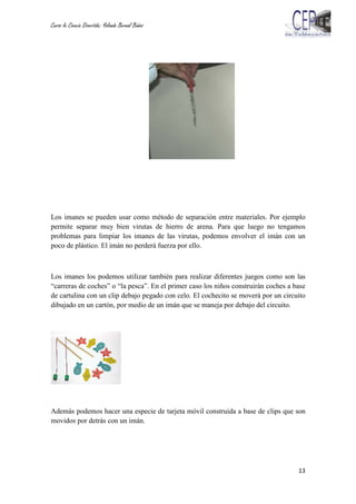 Curso la Ciencia Divertida: Yolanda Bernal Baños
13
Los imanes se pueden usar como método de separación entre materiales. Por ejemplo
permite separar muy bien virutas de hierro de arena. Para que luego no tengamos
problemas para limpiar los imanes de las virutas, podemos envolver el imán con un
poco de plástico. El imán no perderá fuerza por ello.
Los imanes los podemos utilizar también para realizar diferentes juegos como son las
“carreras de coches” o “la pesca”. En el primer caso los niños construirán coches a base
de cartulina con un clip debajo pegado con celo. El cochecito se moverá por un circuito
dibujado en un cartón, por medio de un imán que se maneja por debajo del circuito.
Además podemos hacer una especie de tarjeta móvil construida a base de clips que son
movidos por detrás con un imán.
 