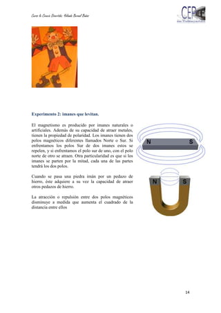 Curso la Ciencia Divertida: Yolanda Bernal Baños
14
Experimento 2: imanes que levitan.
El magnetismo es producido por imanes naturales o
artificiales. Además de su capacidad de atraer metales,
tienen la propiedad de polaridad. Los imanes tienen dos
polos magnéticos diferentes llamados Norte o Sur. Si
enfrentamos los polos Sur de dos imanes estos se
repelen, y si enfrentamos el polo sur de uno, con el polo
norte de otro se atraen. Otra particularidad es que si los
imanes se parten por la mitad, cada una de las partes
tendrá los dos polos.
Cuando se pasa una piedra imán por un pedazo de
hierro, éste adquiere a su vez la capacidad de atraer
otros pedazos de hierro.
La atracción o repulsión entre dos polos magnéticos
disminuye a medida que aumenta el cuadrado de la
distancia entre ellos
 