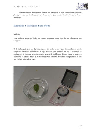 Curso la Ciencia Divertida: Yolanda Bernal Baños
17
Al poner imanes de diferentes formas, por debajo de la hoja, se producen diferentes
figuras, ya que las limaduras forman líneas curvas que revelan la dirección de la fuerza
magnética.
Experimento 4: construcción de una brújula.
Material
Una aguja de coser, un imán, un cuenco con agua y una hoja de una planta que sea
alargada.
Se frota la aguja con uno de los extremos del imán varias veces. Comprobamos que la
aguja está imantada acercándola a algo metálico, por ejemplo un clip. Colocamos la
aguja sobre la hoja que se encuentra en la superficie del agua. Vemos como la hoja gira
hasta que se orienta hacía el Norte magnético terrestre. Podemos comprobarlo si con
una brújula colocada al lado.
 