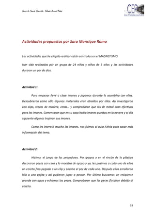 Curso la Ciencia Divertida: Yolanda Bernal Baños
18
Actividades propuestas por Sara Manrique Romo
Las actividades que he elegido realizar están centradas en el MAGNETISMO.
Han sido realizadas por un grupo de 24 niños y niñas de 5 años y las actividades
duraron un par de días.
Actividad 1:
Para empezar llevé a clase imanes y jugamos durante la asamblea con ellos.
Descubrieron como sólo algunos materiales eran atraídos por ellos. Así investigaron
con clips, trozos de madera, ceras… y comprobaron que los de metal eran efectivos
para los imanes. Comentaron que en su casa había imanes puestos en la nevera y al día
siguiente algunos trajeron sus imanes.
Como les interesó mucho los imanes, nos fuimos al aula Althia para sacar más
información del tema.
Actividad 2:
Hicimos el juego de los pescadores. Por grupos y en el rincón de la plástica
decoraron peces con cera y la maestra de apoyo y yo, les pusimos a cada uno de ellos
un corcho fino pegado a un clip y encima el pez de cada uno. Después ellos enrollaron
hilo a una pajita y así pudieron jugar a pescar. Por último buscamos un recipiente
grande con agua y echamos los peces. Comprobaron que los peces flotaban debido al
corcho.
 