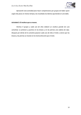 Curso la Ciencia Divertida: Yolanda Bernal Baños
19
Aproveché esta actividad para hacer competiciones por grupos de haber quien
cogía más peces en menos tiempo y los resultados los íbamos apuntando en una tabla.
Actividad 3: El muñeco que se mueve.
Hicimos 4 grupos y cada uno de ellos elaboró un muñeco grande (en una
cartulina). Lo pintaron y pusimos en los brazos y en las piernas una cadena de clips.
Después por detrás de la cartulina pasaron cada uno de ellos el imán y vieron que los
brazos y las piernas se movían en la misma dirección que el imán.
 