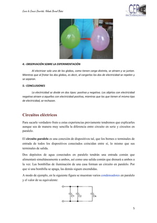 Curso la Ciencia Divertida: Yolanda Bernal Baños
5
4.- OBSERVACIÓN SOBRE LA EXPERIMENTACIÓN
Al electrizar solo uno de los globos, como tienen carga distinta, se atraen y se juntan.
Mientras que al frotar los dos globos, es decir, al cargarlos los dos de electricidad se repelen y
se separan.
5.- CONCLUSIONES
La electricidad se divide en dos tipos: positiva y negativa. Los objetos con electricidad
negativa atraen a aquellos con electricidad positiva, mientras que los que tienen el mismo tipo
de electricidad, se rechazan.
Circuitos eléctricos
Para sacarle verdadero fruto a estas experiencias previamente tendremos que explicarles
aunque sea de manera muy sencilla la diferencia entre circuito en serie y circuitos en
paralelo.
El circuito paralelo es una conexión de dispositivos tal, que los bornes o terminales de
entrada de todos los dispositivos conectados coincidan entre sí, lo mismo que sus
terminales de salida.
Dos depósitos de agua conectados en paralelo tendrán una entrada común que
alimentará simultáneamente a ambos, así como una salida común que drenará a ambos a
la vez. Las bombillas de iluminación de una casa forman un circuito en paralelo. Por
que si una bombilla se apaga, las demás siguen encendidas.
A modo de ejemplo, en la siguiente figura se muestran varios condensadores en paralelo
y el valor de su equivalente:
 