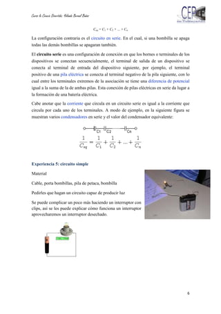 Curso la Ciencia Divertida: Yolanda Bernal Baños
6
Ceq = C1 + C2 + ... + Cn
La configuración contraria es el circuito en serie. En el cual, si una bombilla se apaga
todas las demás bombillas se apagaran también.
El circuito serie es una configuración de conexión en que los bornes o terminales de los
dispositivos se conectan secuencialmente, el terminal de salida de un dispositivo se
conecta al terminal de entrada del dispositivo siguiente, por ejemplo, el terminal
positivo de una pila eléctrica se conecta al terminal negativo de la pila siguiente, con lo
cual entre los terminales extremos de la asociación se tiene una diferencia de potencial
igual a la suma de la de ambas pilas. Esta conexión de pilas eléctricas en serie da lugar a
la formación de una batería eléctrica.
Cabe anotar que la corriente que circula en un circuito serie es igual a la corriente que
circula por cada uno de los terminales. A modo de ejemplo, en la siguiente figura se
muestran varios condensadores en serie y el valor del condensador equivalente:
Experiencia 5: circuito simple
Material
Cable, porta bombillas, pila de petaca, bombilla
Pedirles que hagan un circuito capaz de producir luz
Se puede complicar un poco más haciendo un interruptor con
clips, así se les puede explicar cómo funciona un interruptor
aprovecharemos un interruptor desechado.
 