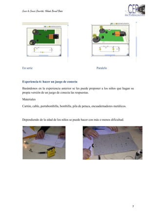 Curso la Ciencia Divertida: Yolanda Bernal Baños
7
En serie Paralelo
Experiencia 6: hacer un juego de conecta
Basándonos en la experiencia anterior se les puede proponer a los niños que hagan su
propia versión de un juego de conecta las respuestas.
Materiales
Cartón, cable, portabombilla, bombilla, pila de petaca, encuadernadores metálicos.
Dependiendo de la edad de los niños se puede hacer con más o menos dificultad.
 
