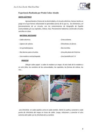 Curso la Ciencia Divertida: Yolanda Bernal Baños
8
Experiencia Realizada por Prado Cañas Alcaide
MAPA ELÉCTRICO
Aprovechando el tema de la electricidad y el circuito eléctrico, hemos hecho un
juego en el que hemos relacionado lo aprendido acerca de lo que es, los elementos y el
funcionamiento de un circuito, con los conocimientos de Geografía de España
(comunidades y/o sus capitales, relieve, ríos). Previamente habíamos construido circuitos
sencillos en clase.
MATERIAL NECESARIO
- Cable eléctrico. - Cinta aislante.
- Lápices de colores. - Chinchetas sin forrar.
- Un portalámparas. - Dos tornillos.
- Dos bornes para circuitos. - Una pila plana de linterna.
- Una madera contrachapada. - Una bombilla de 5 V.
PROCESO
Dibujar sobre papel o sobre la madera un mapa. Al otro lado de la madera o
en otro folio, los nombres de las comunidades, las capitales, las formas de relieve, los
ríos…
P
o
n
e
r
una chincheta en cada capital y otra en cada nombre. Darle la vuelta y conectar a cada
punta de chincheta del mapa un trozo de cable. Luego, relacionar y conectar el otro
extremo del cable con la chincheta de su nombre.
 