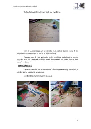 Curso la Ciencia Divertida: Yolanda Bernal Baños
9
Cortar dos trozos de cable y unir cada uno a un borne.
Fijar el portalámparas con los tornillos a la madera. Sujetar a uno de los
tornillos un trozo de cable a los que se ha unido un borne.
Coger un trozo de cable y conectar el otro tornillo del portalámparas con una
lengüeta de la pila. Finalmente, sujetar a la otra lengüeta de la pila el otro trozo de cable
con el otro borne.
FUNCIONAMIENTO
Tocar con un borne una de las capitales señaladas en el mapa y con el otro, el
nombre que se crea que le corresponde.
Si la bombilla se enciende, se ha acertado.
 