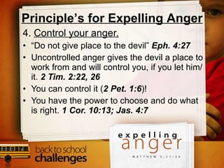 4.  Control your anger. “ Do not give place to the devil”  Eph. 4:27 Uncontrolled anger gives the devil a place to work from and will control you, if you let him/it.  2 Tim. 2:22, 26 You can control it ( 2 Pet. 1:6 )!  You have the power to choose and do what is right.  1 Cor. 10:13; Jas. 4:7 Principle’s for Expelling Anger 
