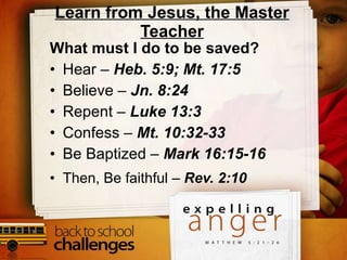 Learn from Jesus, the Master Teacher What must I do to be saved? Hear –  Heb. 5:9; Mt. 17:5 Believe –  Jn. 8:24 Repent –  Luke 13:3 Confess –  Mt. 10:32-33 Be Baptized –  Mark 16:15-16 Then, Be faithful –  Rev. 2:10 