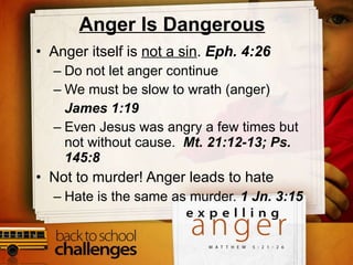 Anger Is Dangerous Anger itself is  not a sin .  Eph. 4:26 Do not let anger continue We must be slow to wrath (anger)  James 1:19 Even Jesus was angry a few times but not without cause.  Mt. 21:12-13; Ps. 145:8 Not to murder! Anger leads to hate Hate is the same as murder.  1 Jn. 3:15 