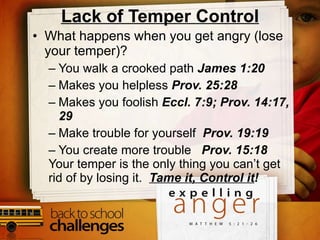 Lack of Temper Control What happens when you get angry (lose your temper)? You walk a crooked path  James 1:20 Makes you helpless  Prov. 25:28 Makes you foolish  Eccl. 7:9; Prov. 14:17, 29 Make trouble for yourself  Prov. 19:19 You create more trouble  Prov. 15:18 Your temper is the only thing you can’t get rid of by losing it.  Tame it, Control it ! 
