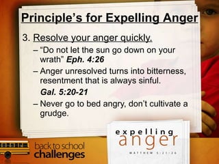 3.  Resolve your anger quickly. “ Do not let the sun go down on your wrath”  Eph. 4:26 Anger unresolved turns into bitterness, resentment that is always sinful.  Gal. 5:20-21 Never go to bed angry, don’t cultivate a grudge.  Principle’s for Expelling Anger 