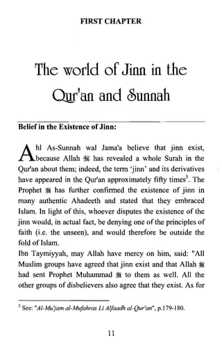 FIRST CHAPTER

The world of Jinn in the

Our'an and Sunnah

Belief in the Existence of Jinn:
A: As-Sunnah wal Jama'a believe that jinn exist,
because Allah ~ has revealed a whole Surah in the
Qur'an about them; indeed, the term 'jinn' and its derivatives
have appeared in the Qur'an approximately fifty times". The
Prophet .~ has further confirmed the existence of jinn in
many authentic Ahadeeth and stated that they embraced
Islam. In light of this, whoever disputes the existence of the
jinn would, in actual fact, be denying one ofthe principles of
faith (i.e. the unseen), and would therefore be outside the
fold of Islam.
Ibn Taymiyyah, may Allah have mercy on him, said: "All
Muslim groups have agreed that jinn exist and that Allah ~
had sent Prophet Muhammad ~ to them as well. All the
other groups of disbelievers also agree that they exist. As for
5 See: "Al-Mu'jam al-Mufahras Li Alfaadh al-Qur'an", p.179-180.
11

 