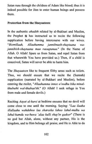 Satan runs through the children ofAdam like blood; thus it is
indeed possible for linn to enter human beings and possess
them.
Protection from the Shayaateen:
In the authentic ahadith related by al-Bukhari and Muslim,
the Prophet :i has instructed us to recite the following
supplication before having intercourse with our wives.
"Bismillaah, Allaahumma jannibnash-shaytaana wa­
jannibish-shaytaana maa razaqtanaa." (In the Name of
Allah. 0 Allah! Spare us from Satan, and repel Satan from
that wherewith You have provided us.) Then, if a child is
conceived, Satan will never be able to harm him.
The Shayaateen like to frequent filthy areas such as toilets.
Thus, we should ensure that we recite the (Sunnah)
supplication (narrated by al-Bukhari and Muslim), before
entering the rtoilet, "Allaahumma innee a 'oodhu bika minal­
khubuthi wal-khabaa'ith:" (0 Allah! I seek refuge in You
from male and female devils.)
Reciting Aayat al-kursi at bedtime ensures that no devil will
come close to one until the morning. Saying: "Laa ilaaha
illallaahu wahdahoo laa shareeka lahoo lahul-mulku wa
lahul-hamdu wa-huwa 'alaa kulli shay'in qadeer" (There is
no god but Allah, alone, without any partner, His is the
kingdom, and to Him belongs all praise, and He is Able to do
102

 