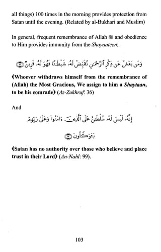 all things) lOO times in the morning provides protection from
Satan until the evening. (Related by al-Bukhari and Muslim)
In general, frequent remembrance of Allah ~ and obedience
to Him provides immunity from the Shayaateen;
(Whoever withdraws himself from the remembrance of
(Allah) the Most Gracious, We assign to him a Shaytaan,
to be his comrade) (Az-Zukhruf 36)
And
(Satan has no authority over those who believe and place
trust in their Lord) (An-Nahl: 99).
103

 
