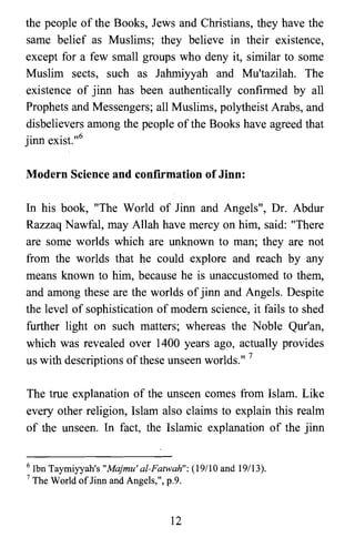 the people of the Books, Jews and Christians, they have the
same belief as Muslims; they believe in their existence,
except for a few small groups who deny it, similar to some
Muslim sects, such as Jahmiyyah and Mu'tazilah. The
existence of jinn has been authentically confirmed by all
Prophets and Messengers; all Muslims, polytheist Arabs, and
disbelievers among the people of the Books have agreed that
jinn exist.,,6
Modern Science and confirmation of Jinn:
In his book, "The World of Jinn and Angels", Dr. Abdur
Razzaq Nawfal, may Allah have mercy on him, said: "There
are some worlds which are unknown to man; they are not
from the worlds that he could explore and reach by any
means known to him, because he is unaccustomed to them,
and among these are the worlds of jinn and Angels. Despite
the level of sophistication of modem science, it fails to shed
further light on such matters; whereas the Noble Qur'an,
which was revealed over 1400 years ago, actually provides
us with descriptions ofthese unseen worlds." 7
The true explanation of the unseen comes from Islam. Like
every other religion, Islam also claims to explain this realm
of the unseen. In fact, the Islamic explanation of the jinn
6 Ibn Taymiyyah's "Majmu' al-Fatwah": (19/10 and 19/13).
7 The World oflinn and Angels,", p.9.
12

 