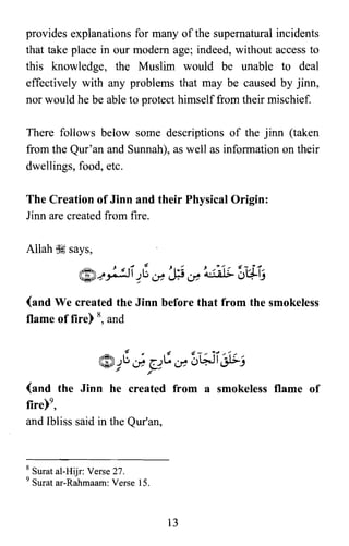 provides explanations for many of the supernatural incidents
that take place in our modem age; indeed, without access to
this knowledge, the Muslim would be unable to deal
effectively with any problems that may be caused by jinn,
nor would he be able to protect himself from their mischief.
There follows below some descriptions of the jinn (taken
from the Qur'an and Sunnah), as well as information on their
dwellings, food, etc.
The Creation of Jinn and their Physical Origin:
linn are created from fire.
Allah ~ says,
J J ~ J"" J''''' "" -t-',1
~~~I~b~J;.i~ ~ u~lj
(and We created the Jinn before that from the smokeless
flame of fire) 8, and
(and the Jinn he created from a smokeless flame of
fire)",

and Ibliss said in the Qur'an,

8 Surat al-Hijr: Verse 27.
9 Surat ar-Rahmaam: Verse 15.
13

 