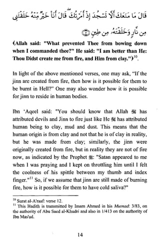LS7a1.~. ~p,,{ u"Ill
b.
~ ;'f~1 ~ ~f~ L: "Ill,,~U t / . . U
" "
J /~,. .... ~
zDI .~ L .....0 .,cl.G--; JG.',.4
~~v/ J v,.
.:' ~
(Allah said: "What prevented Thee from bowing down
when I commanded thee?" He said: "I am better than He:
Thou Didst create me from fire, and Him from clay.")lO.
In light of the above mentioned verses, one may ask, "If the
jinn are created from fire, then how is it possible for them to
be burnt in Hell?" One may also wonder how it is possible
for jinn to reside in human bodies.
Ibn 'Aqeel said: "You should know that Allah ~ has
attributed devils and Jinn to fire just like He ~ has attributed
human being to clay, mud and dust. This means that the
human origin is from clay and not that he is ofclay in reality,
but he was made from clay; similarly, the jinn were
originally created from fire, but in reality they are not of fire
now, as indicated by the Prophet ~: "Satan appeared to me
when I was praying and I kept on throttling him until I felt
the coolness of.his spittle between my thumb and index
finger."!' So, if we assume thatjinn are still made ofbuming
fire, how is it possible for them to have cold saliva?"
10 Surat al-A'raaf verse 12.

11 This Hadith is transmitted by Imam Ahmed in his Musnad: 3/83, on

the authority of Abu Saed al-Khudri and also in 1/413 on the authority of

Ibn Mas'ud.

14

 