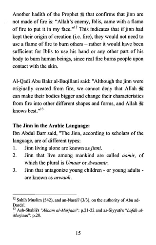 Another hadith of the Prophet ;i that confirms that jinn are
not made of fire is: "Allah's enemy, Iblis, came with a flame
of fire to put it in my face."12 This indicates that ifjinn had
kept their origin of creation (i.e. fire), they would not need to
use a flame of fire to bum others - rather it would have been
sufficient for Iblis to use his hand or any other part of his
body to bum human beings, since real fire bums people upon
contact with the skin.
AI-Qadi Abu Bakr al-Baqillani said: "Although the jinn were
originally created from fire, we cannot deny that Allah ~
can make their bodies bigger and change their characteristics
from fire into other different shapes and forms, and Allah ~
knows best."13
The Jinn in the Arabic Language:
Ibn Abdul Barr said, "The Jinn, according to scholars of the
language, are of different types:
1.	 Jinn living alone are known asjinni.
2.	 Jinn that live among mankind are called aamir, of
which the plural is Umaar or Awaamir.
3.	 Jinn that antagonize young children - or young adults ­
are known as arwaah.
12 Sahih Muslim (542), and an-Nasa'i' (313), on the authority ofAbu ad­

Darda'.

13 Ash-Shabli's "Akaam al-Murjaan": p.21-22 and as-Siyyuti's "Lafdh a/­

Murjaan": p.20.

15
 