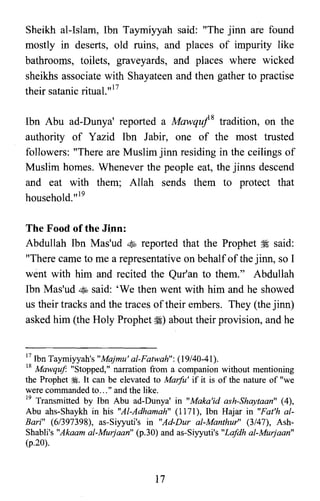 Sheikh al-Islam, Ibn Taymiyyah said: "The jinn are found
mostly in deserts, old ruins, and places of impurity like
bathrooms, toilets, graveyards, and places where wicked
sheikhs associate with Shayateen and then gather to practise
their satanic ritual."17
Ibn Abu ad-Dunya' reported a Mawquj8 tradition, on the
authority of Yazid Ibn Jabir, one of the most trusted
followers: "There are Muslim jinn residing in the ceilings of
Muslim homes. Whenever the people eat, the jinns descend
and eat with them; Allah sends them to protect that
household.v"
The Food ofthe Jlnn:
Abdullah Ibn Mas'ud ~ reported that the Prophet ~ said:
"There came to me a representative on behalf of the jinn, so I
went with him and recited the Qur'an to them." Abdullah
Ibn Mas'ud ~ said: 'We then went with him and he showed
us their tracks and the traces oftheir embers. They (the jinn)
asked him (the Holy Prophet ~) about their provision, and he
17 Ibn Taymiyyah's "Majmu' al-Fatwah": (19/40-41).

18 Mawquf "Stopped," narration from a companion without mentioning

the Prophet ~. It can be elevated to Marfu' if it is of the nature of "we

were commanded to... " and the like.

19 Transmitted by Ibn Abu ad-Dunya' in "Maka'id ash-Shaytaan" (4),

Abu ahs-Shaykh in his "Al-Adhamah" (1171), Ibn Hajar in "Fat'h al­

Bari" (6/397398), as-Siyyuti's in "Ad-Dur al-Manthur" (3/47), Ash­

Shabli's "Akaam al-Murjaan" (p.30) and as-Siyyuti's "Lafdh al-Murjaan"

(p.20).

17
 