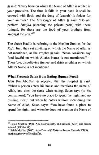 :i said: 'Every bone on which the Name of Allah is recited is
your provision. The time it falls in your hand it shall be
covered with flesh, and the dung of (camels) is fodder for
your animals.' The Messenger of Allah :i said: 'Do not
perform Istinjaa (cleaning the private parts) with these
(things), for these are the food of your brothers from
amongst the jinn.,,20
The above Hadith is referring to the Muslim Jinn; as for the
Kafir Jinn, they eat anything on which the Name of Allah is
not mentioned, as the Prophet :i said: "Satan considers any
food lawful on which Allah's Name is not mentioned." 21
Therefore, disbelieving jinn eat and drink anything on which
Allah's Name is not mentioned.
What Prevents Satan from Eating Human Food?
Jabir Ibn Abdillah ~ reported that the Prophet :i said:
"When a person enters his house and mentions the name of
Allah, and does the same when eating, Satan says (to his
companions): 'You have no place to spend the night, and no
evening meal;' but when he enters without mentioning the
Name of Allah, Satan says: 'You have found a place to
spend the night,' and when he does not mention the Name of
20 Sahih Muslim (450), Abu Dawud (84), at-Tirmidhi (3258) and Imam

Ahmed (1/458-459).

21 Sahih Muslim (2017), Abu Dawud (3766) and Imam Ahmed (5/383),

on the authority ofHudhaifah.

18

 