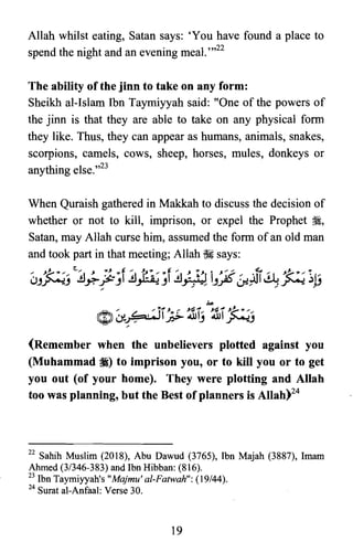 Allah whilst eating, Satan says: 'You have found a place to
spend the night and an evening meal. ",22
The ability of the jinn to take on any form:
Sheikh al-Islam Ibn Taymiyyah said: "One of the powers of
the jinn is that they are able to take on any physical form
they like. Thus, they can appear as humans, animals, snakes,
scorpions, camels, cows, sheep, horses, mules, donkeys or
anything else.,,23
When Quraish gathered in Makkah to discuss the decision of
whether or not to kill, imprison, or expel the Prophet ~,
Satan, may Allah curse him, assumed the form of an old man
and took part in that meeting; Allah ~ says:
-:~~,~" ~~ ~ ~'f ~)~a:'f ~; Yr i ne . 11~ '~'~ 11"uJ~J ~-rJ - J ,; -" JyNoJ (J'J." ,;.rr« }j
(Remember when the unbelievers plotted against you
(Muhammad iI) to imprison you, or to kill you or to get
you out (of your home). They were plotting and Allah
too was planning, but the Best of planners is Allah)24
22 Sahih Muslim (2018), Abu Dawud (3765), Ibn Majah (3887), Imam

Ahmed (3/346-383) and Ibn Hibban: (816).

23 Ibn Taymiyyah's "Majmu' al-Fatwah": (19/44).

24 Surat al-Anfaal: Verse 30.

19

 