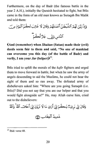 Furthermore, on the day of Badr (the famous battle in the
year 2 A.H.), initially the Quraish hesitated to fight, but Iblis
came in the form of an old man known as Suraqah Ibn Malik
and told them:
~r~I~~~~JLij~f~~.II~Jj1~
(And (remember) when Shaitan (Satan) made their (evil)
deeds seem fair to them and said, "No one of mankind
can overcome you this day (of the battle of Badr) and
verily, I am your Jar (helper))25.
Iblis tried to uplift the morals of the kafir fighters and urged
them to move forward in battle, but when he saw the army of
angels descending to aid the Muslims, he could not bear the
sight of them and so ran away. The defeated army of
disbelievers asked him: "Where are you going Suraqah (i.e.
Iblis)? Did you not say that you are our helper and that you
would fight alongside us?" He, may Allah curse him, cried
out to the disbelievers:
,~ J S~ J "t..." ,,' ",.; toll .. oil .» "...,.;"
.ullj .ul1.31b.1 ~j uJiJ ':J c. lsJI ~j r4=.~ s-CS~ <jj JUj
25 Ibid: verse 48.
20
 